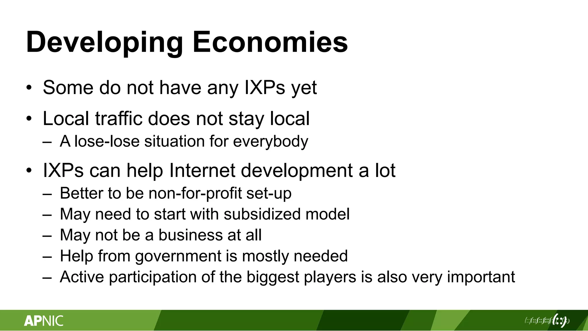 Developing Economies
• Some do not have any IXPs yet
• Local traffic does not stay local
– A lose-lose situation for everybody
• IXPs can help Internet development a lot
– Better to be non-for-profit set-up
– May need to start with subsidized model
– May not be a business at all
– Help from government is mostly needed
– Active participation of the biggest players is also very important
 