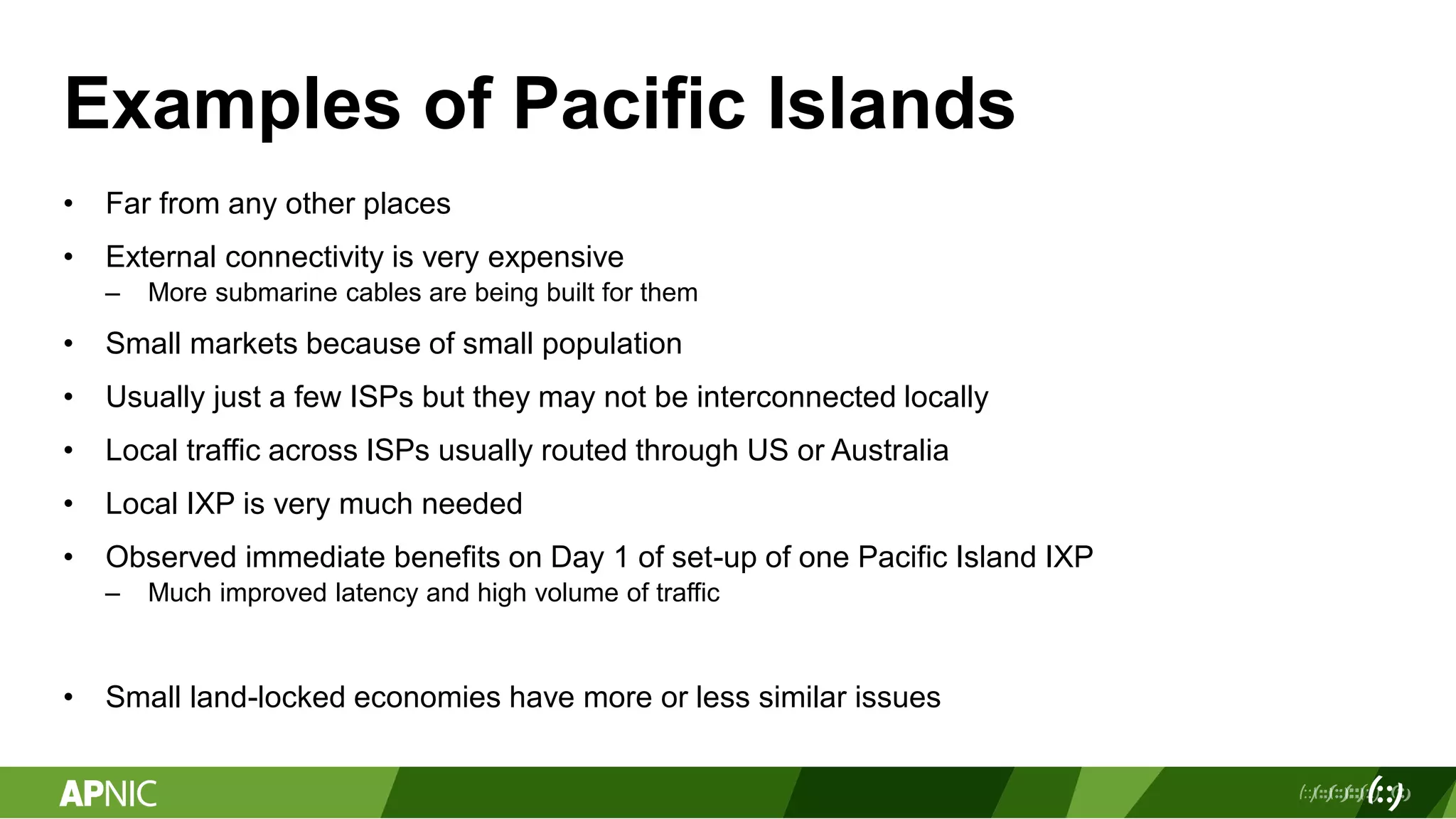 Examples of Pacific Islands
• Far from any other places
• External connectivity is very expensive
– More submarine cables are being built for them
• Small markets because of small population
• Usually just a few ISPs but they may not be interconnected locally
• Local traffic across ISPs usually routed through US or Australia
• Local IXP is very much needed
• Observed immediate benefits on Day 1 of set-up of one Pacific Island IXP
– Much improved latency and high volume of traffic
• Small land-locked economies have more or less similar issues
 