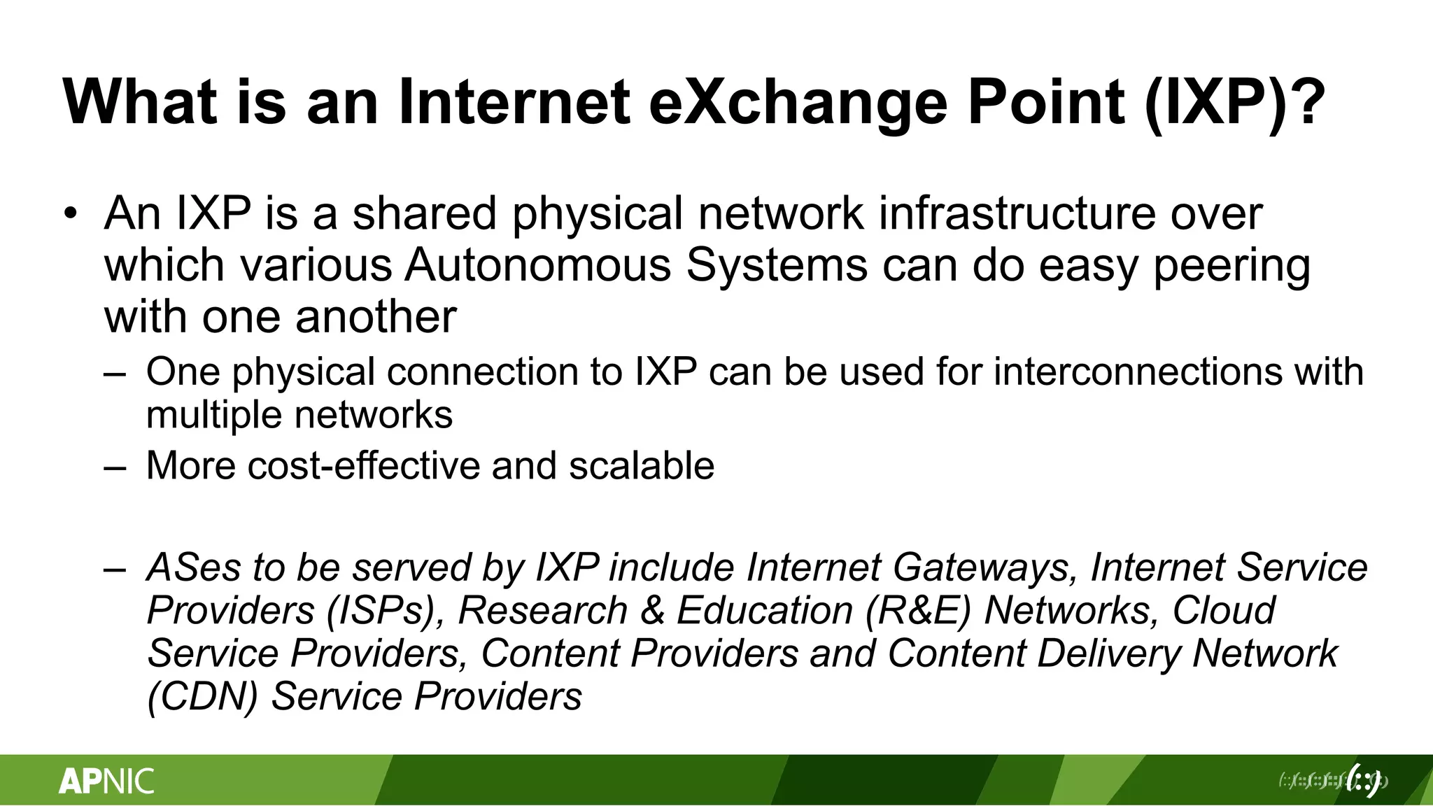 What is an Internet eXchange Point (IXP)?
• An IXP is a shared physical network infrastructure over
which various Autonomous Systems can do easy peering
with one another
– One physical connection to IXP can be used for interconnections with
multiple networks
– More cost-effective and scalable
– ASes to be served by IXP include Internet Gateways, Internet Service
Providers (ISPs), Research & Education (R&E) Networks, Cloud
Service Providers, Content Providers and Content Delivery Network
(CDN) Service Providers
 