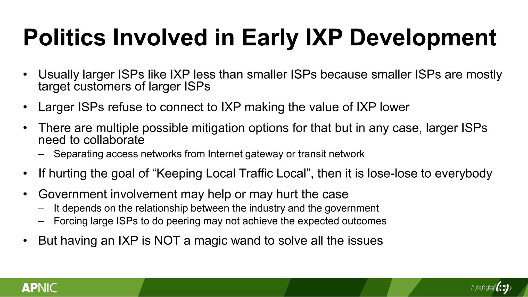 Politics Involved in Early IXP Development
• Usually larger ISPs like IXP less than smaller ISPs because smaller ISPs are mostly
target customers of larger ISPs
• Larger ISPs refuse to connect to IXP making the value of IXP lower
• There are multiple possible mitigation options for that but in any case, larger ISPs
need to collaborate
– Separating access networks from Internet gateway or transit network
• If hurting the goal of “Keeping Local Traffic Local”, then it is lose-lose to everybody
• Government involvement may help or may hurt the case
– It depends on the relationship between the industry and the government
– Forcing large ISPs to do peering may not achieve the expected outcomes
• But having an IXP is NOT a magic wand to solve all the issues
 
