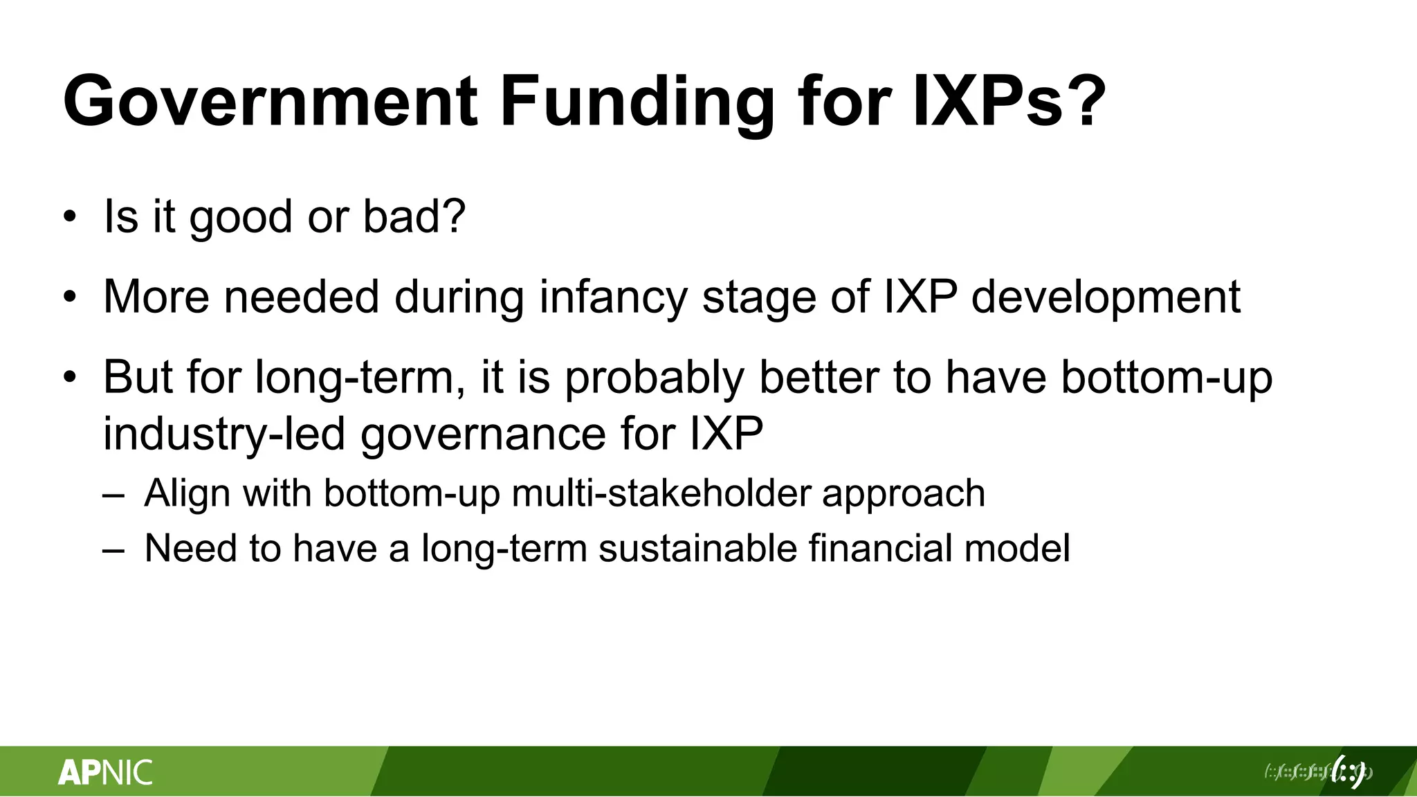 Government Funding for IXPs?
• Is it good or bad?
• More needed during infancy stage of IXP development
• But for long-term, it is probably better to have bottom-up
industry-led governance for IXP
– Align with bottom-up multi-stakeholder approach
– Need to have a long-term sustainable financial model
 