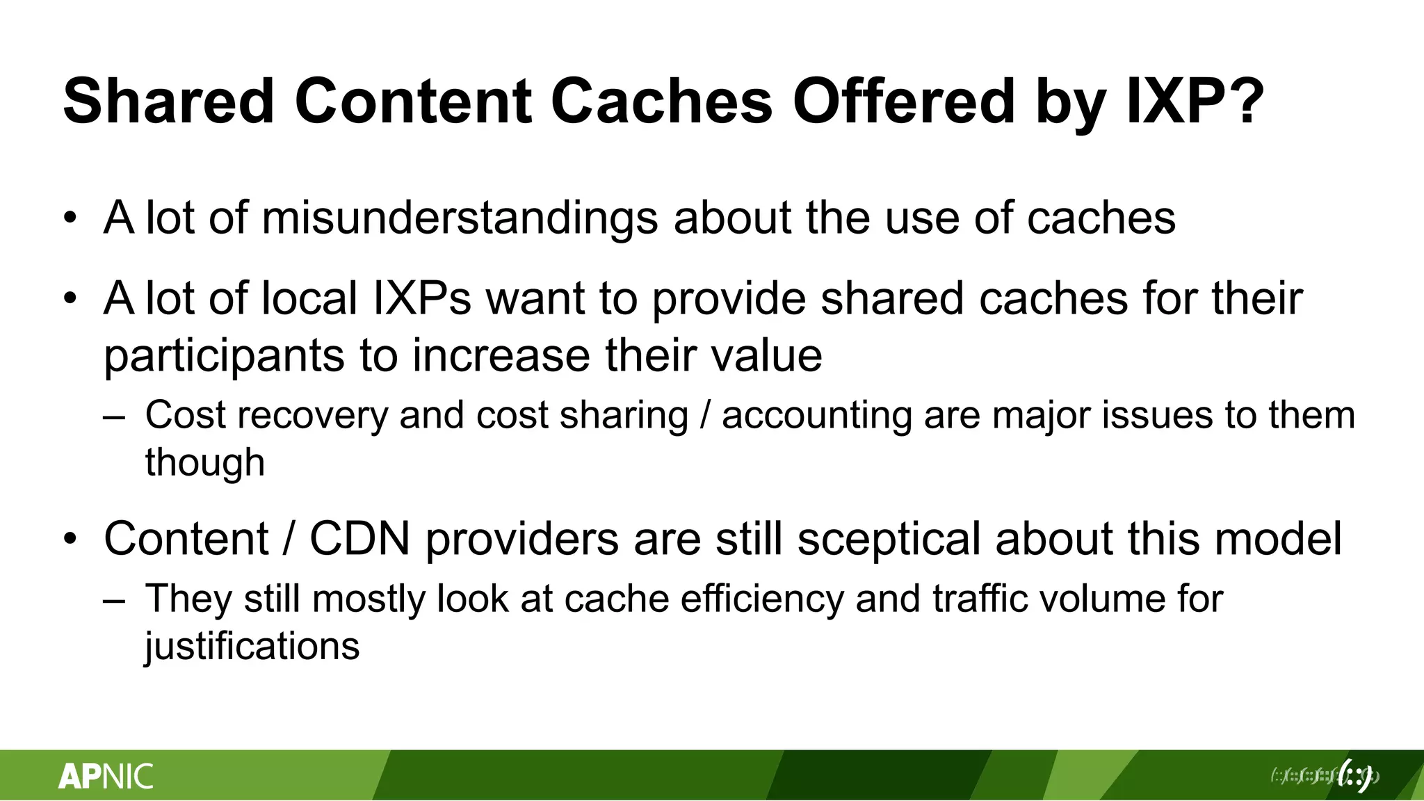 Shared Content Caches Offered by IXP?
• A lot of misunderstandings about the use of caches
• A lot of local IXPs want to provide shared caches for their
participants to increase their value
– Cost recovery and cost sharing / accounting are major issues to them
though
• Content / CDN providers are still sceptical about this model
– They still mostly look at cache efficiency and traffic volume for
justifications
 
