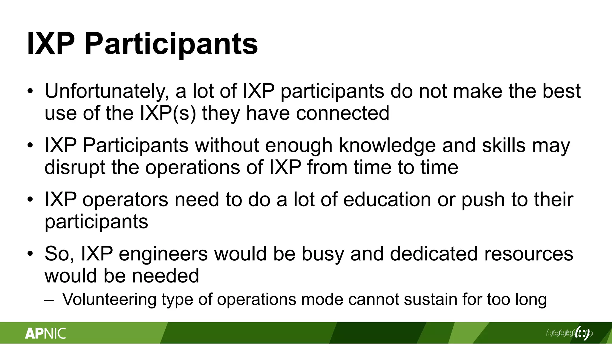 IXP Participants
• Unfortunately, a lot of IXP participants do not make the best
use of the IXP(s) they have connected
• IXP Participants without enough knowledge and skills may
disrupt the operations of IXP from time to time
• IXP operators need to do a lot of education or push to their
participants
• So, IXP engineers would be busy and dedicated resources
would be needed
– Volunteering type of operations mode cannot sustain for too long
 