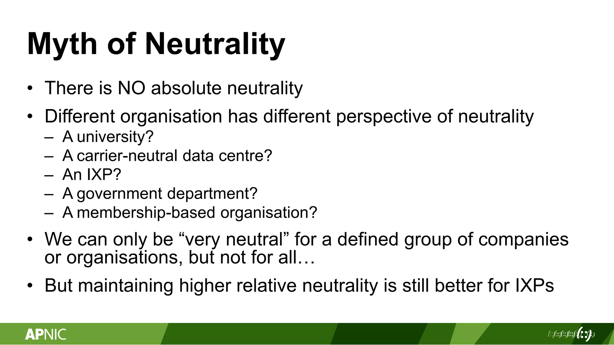 Myth of Neutrality
• There is NO absolute neutrality
• Different organisation has different perspective of neutrality
– A university?
– A carrier-neutral data centre?
– An IXP?
– A government department?
– A membership-based organisation?
• We can only be “very neutral” for a defined group of companies
or organisations, but not for all…
• But maintaining higher relative neutrality is still better for IXPs
 