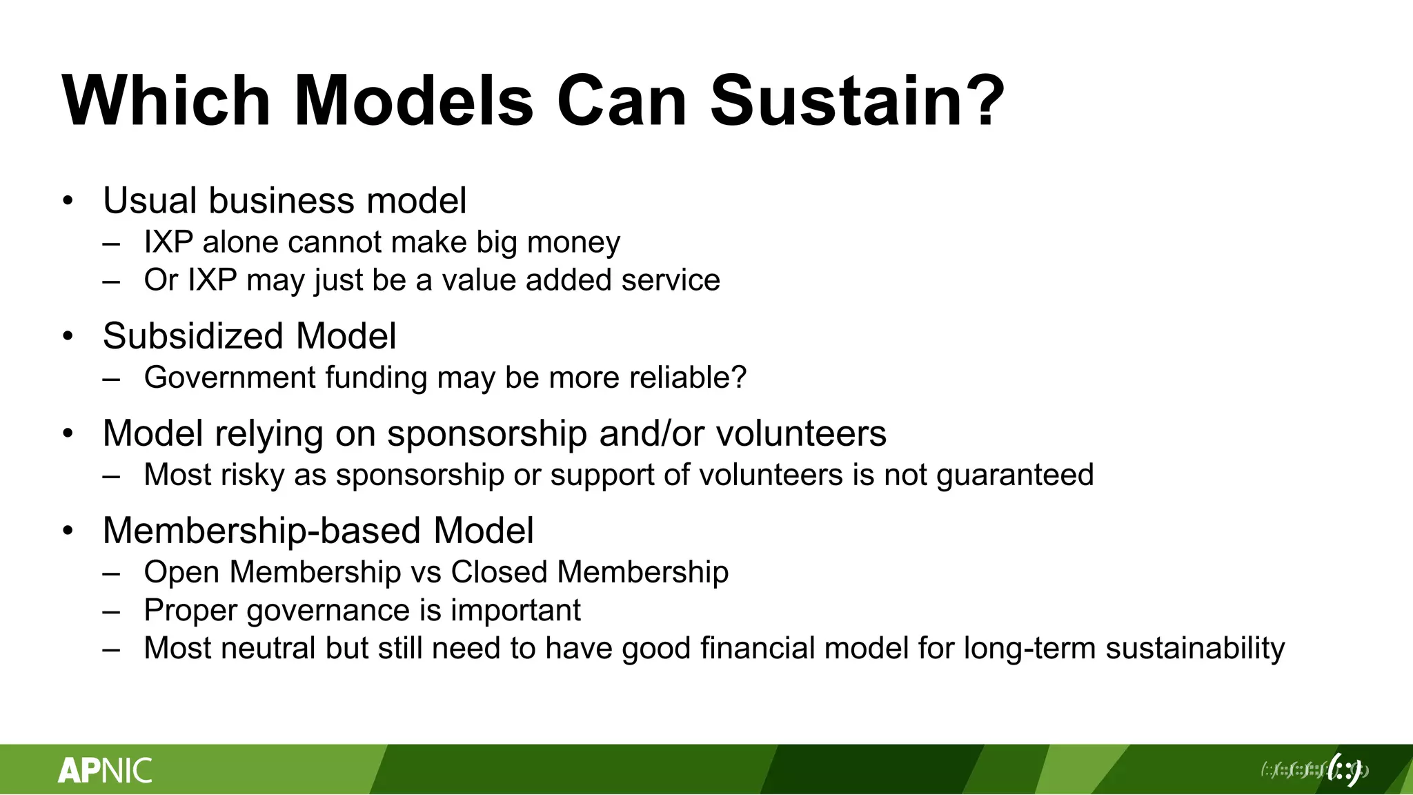 Which Models Can Sustain?
• Usual business model
– IXP alone cannot make big money
– Or IXP may just be a value added service
• Subsidized Model
– Government funding may be more reliable?
• Model relying on sponsorship and/or volunteers
– Most risky as sponsorship or support of volunteers is not guaranteed
• Membership-based Model
– Open Membership vs Closed Membership
– Proper governance is important
– Most neutral but still need to have good financial model for long-term sustainability
 