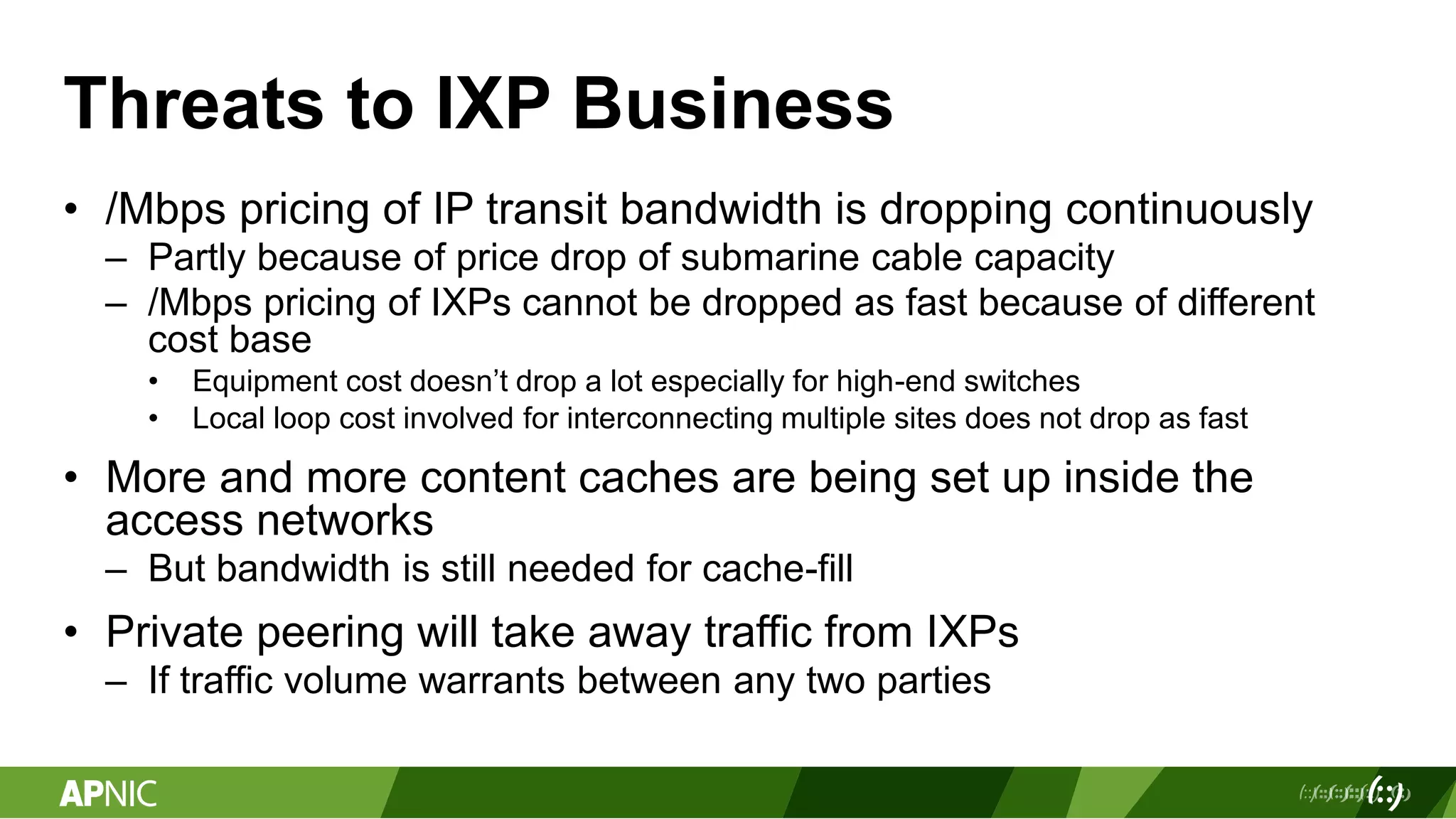 Threats to IXP Business
• /Mbps pricing of IP transit bandwidth is dropping continuously
– Partly because of price drop of submarine cable capacity
– /Mbps pricing of IXPs cannot be dropped as fast because of different
cost base
• Equipment cost doesn’t drop a lot especially for high-end switches
• Local loop cost involved for interconnecting multiple sites does not drop as fast
• More and more content caches are being set up inside the
access networks
– But bandwidth is still needed for cache-fill
• Private peering will take away traffic from IXPs
– If traffic volume warrants between any two parties
 