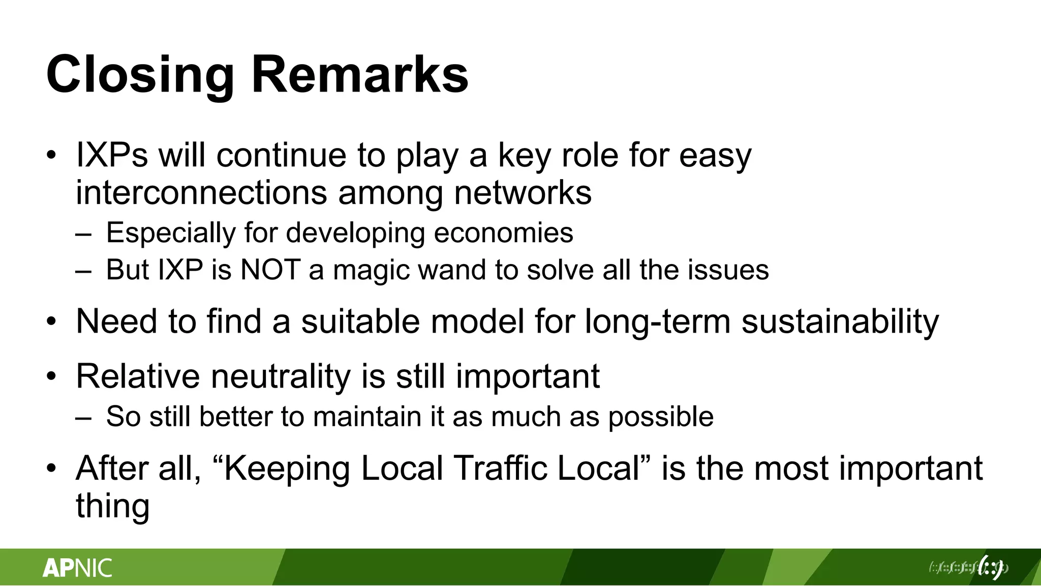 Closing Remarks
• IXPs will continue to play a key role for easy
interconnections among networks
– Especially for developing economies
– But IXP is NOT a magic wand to solve all the issues
• Need to find a suitable model for long-term sustainability
• Relative neutrality is still important
– So still better to maintain it as much as possible
• After all, “Keeping Local Traffic Local” is the most important
thing
 