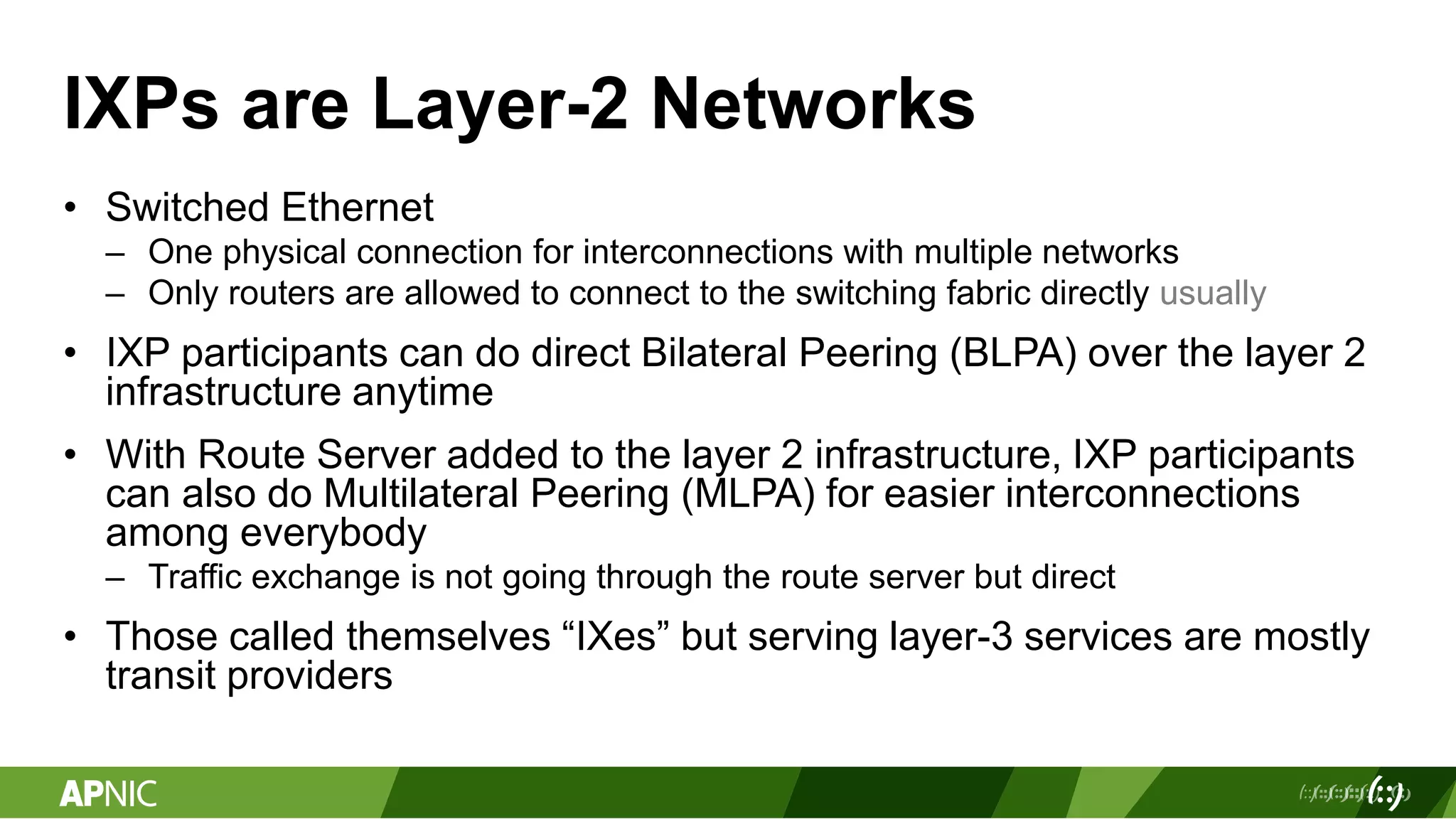 IXPs are Layer-2 Networks
• Switched Ethernet
– One physical connection for interconnections with multiple networks
– Only routers are allowed to connect to the switching fabric directly usually
• IXP participants can do direct Bilateral Peering (BLPA) over the layer 2
infrastructure anytime
• With Route Server added to the layer 2 infrastructure, IXP participants
can also do Multilateral Peering (MLPA) for easier interconnections
among everybody
– Traffic exchange is not going through the route server but direct
• Those called themselves “IXes” but serving layer-3 services are mostly
transit providers
 