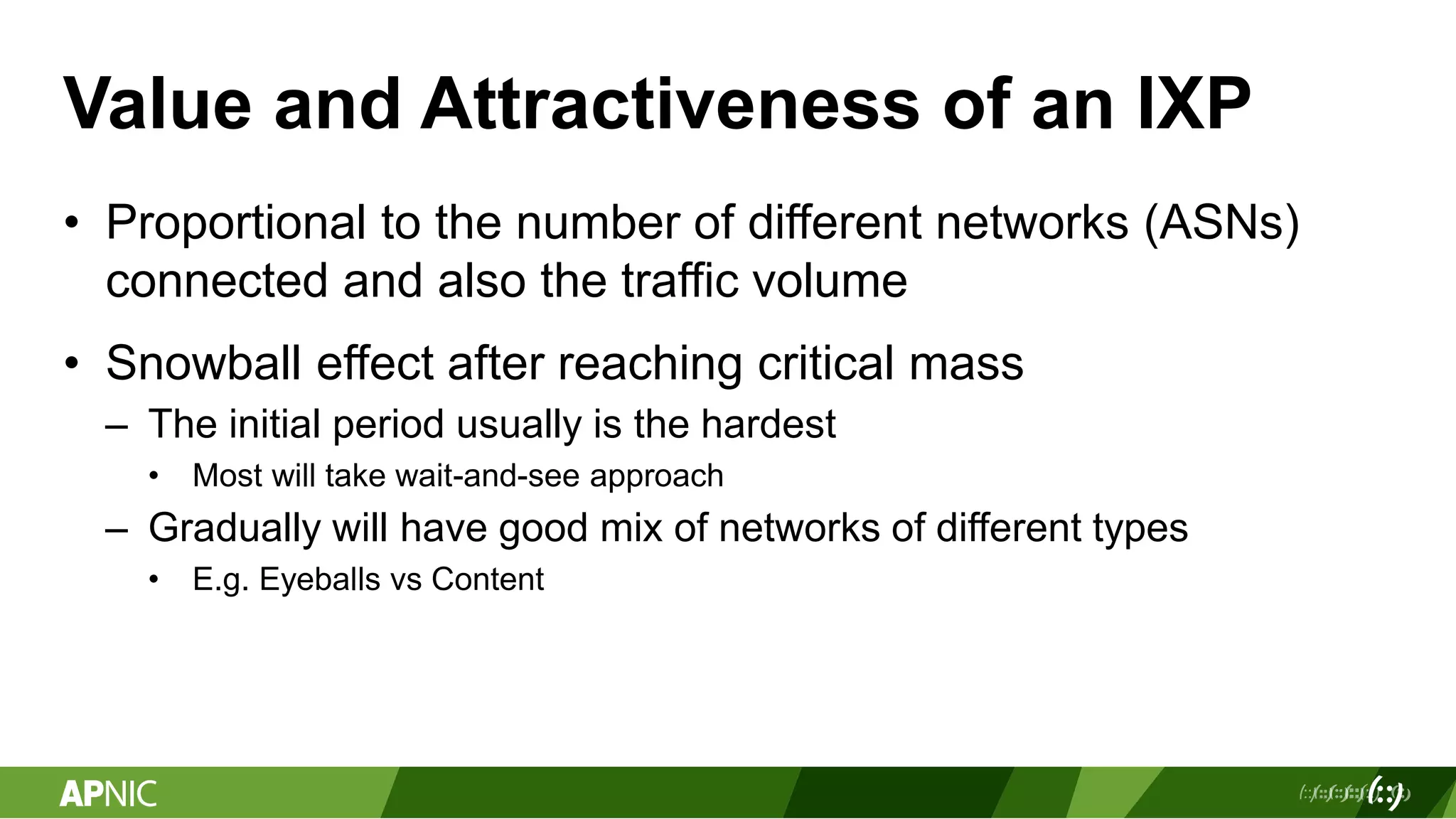 Value and Attractiveness of an IXP
• Proportional to the number of different networks (ASNs)
connected and also the traffic volume
• Snowball effect after reaching critical mass
– The initial period usually is the hardest
• Most will take wait-and-see approach
– Gradually will have good mix of networks of different types
• E.g. Eyeballs vs Content
 