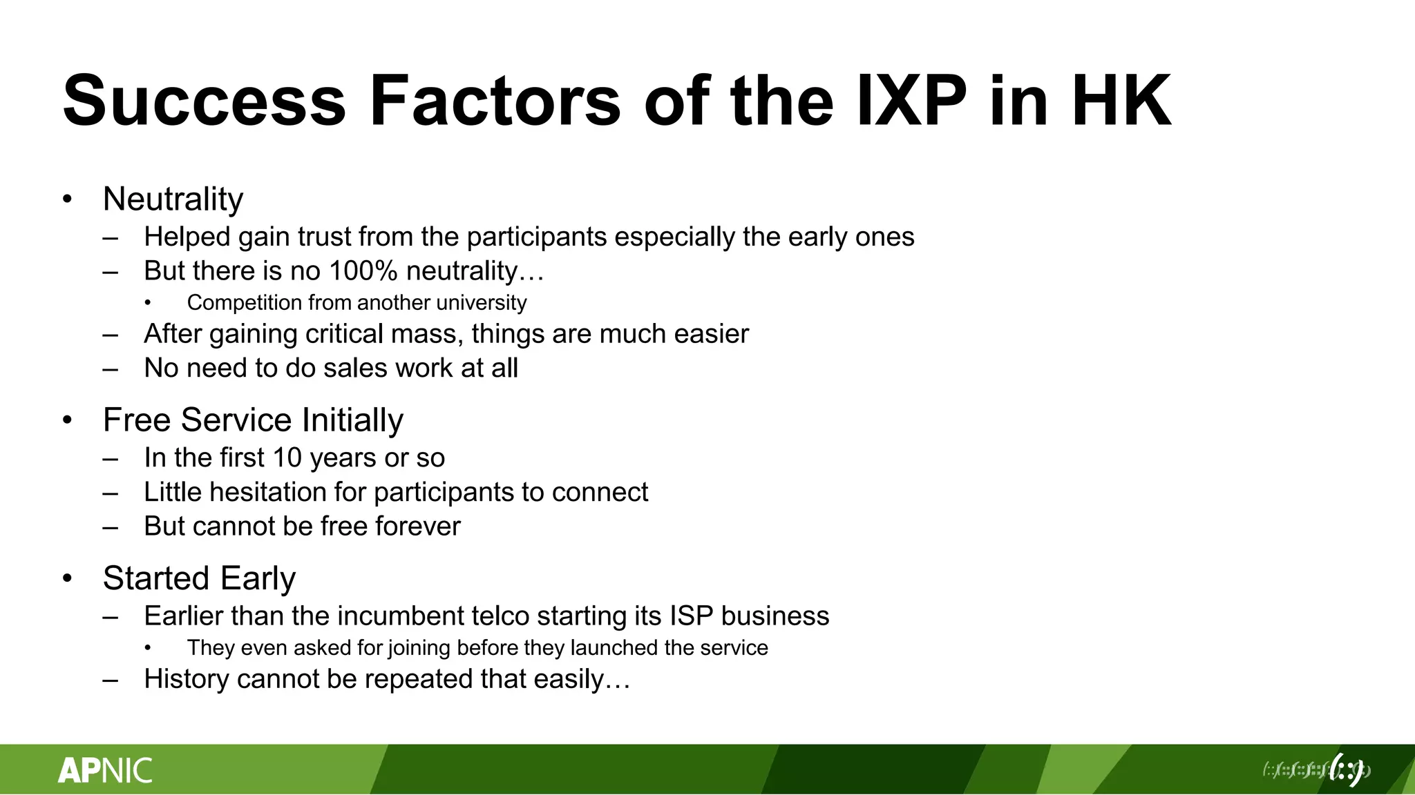 Success Factors of the IXP in HK
• Neutrality
– Helped gain trust from the participants especially the early ones
– But there is no 100% neutrality…
• Competition from another university
– After gaining critical mass, things are much easier
– No need to do sales work at all
• Free Service Initially
– In the first 10 years or so
– Little hesitation for participants to connect
– But cannot be free forever
• Started Early
– Earlier than the incumbent telco starting its ISP business
• They even asked for joining before they launched the service
– History cannot be repeated that easily…
 