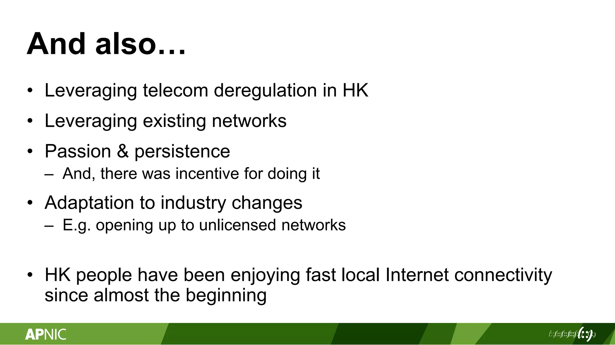 And also…
• Leveraging telecom deregulation in HK
• Leveraging existing networks
• Passion & persistence
– And, there was incentive for doing it
• Adaptation to industry changes
– E.g. opening up to unlicensed networks
• HK people have been enjoying fast local Internet connectivity
since almost the beginning
 