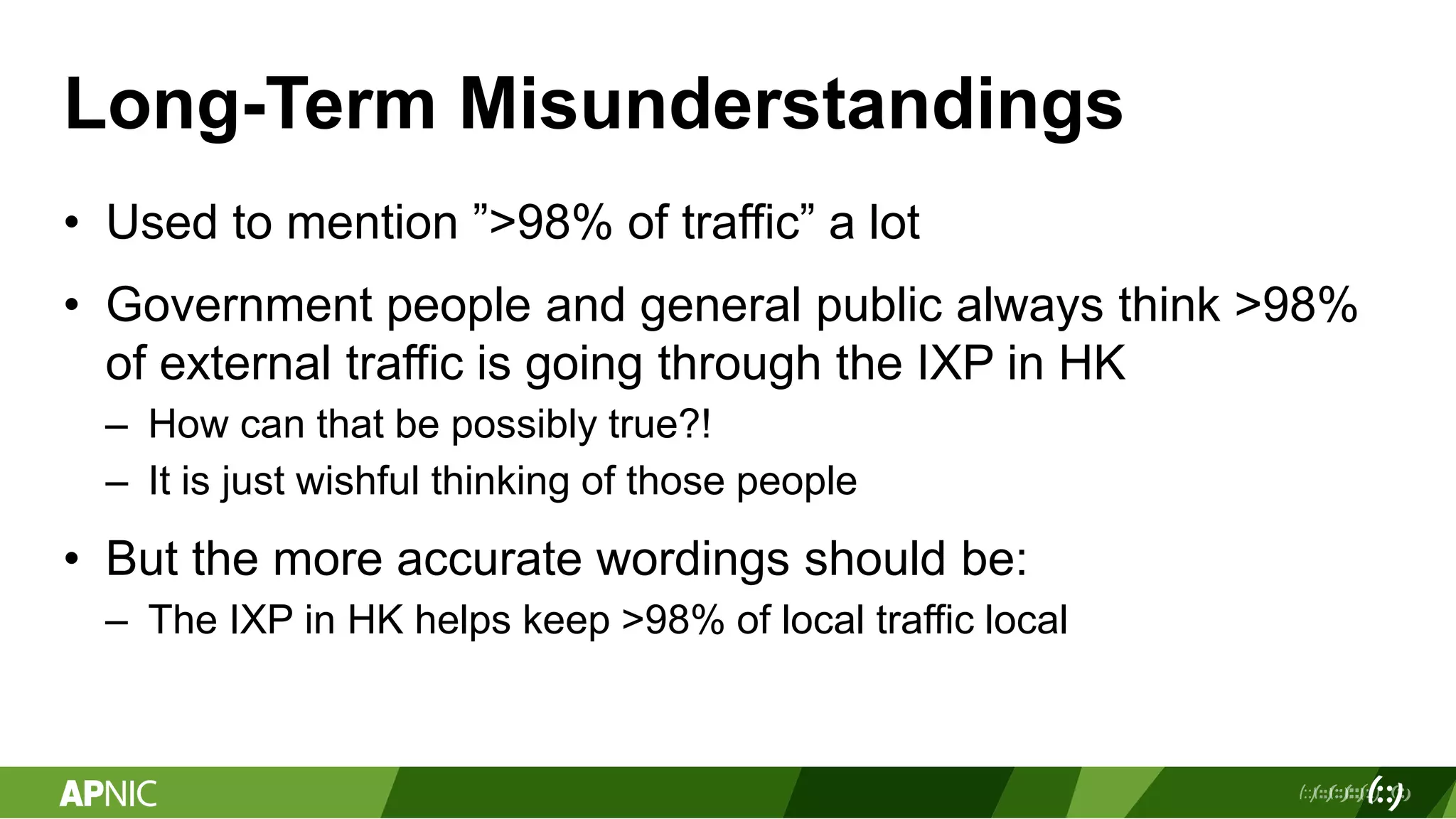 Long-Term Misunderstandings
• Used to mention ”>98% of traffic” a lot
• Government people and general public always think >98%
of external traffic is going through the IXP in HK
– How can that be possibly true?!
– It is just wishful thinking of those people
• But the more accurate wordings should be:
– The IXP in HK helps keep >98% of local traffic local
 