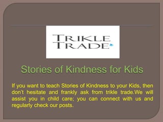 If you want to teach Stories of Kindness to your Kids, then
don’t hesitate and frankly ask from trikle trade.We will
assist you in child care; you can connect with us and
regularly check our posts.
 