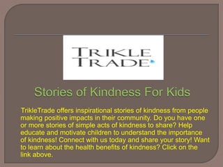 TrikleTrade offers inspirational stories of kindness from people
making positive impacts in their community. Do you have one
or more stories of simple acts of kindness to share? Help
educate and motivate children to understand the importance
of kindness! Connect with us today and share your story! Want
to learn about the health benefits of kindness? Click on the
link above.
 
