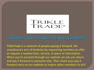 TrikleTrade is a network of people paying it forward. We
crowdsource acts of kindness by requesting members to offer
or request a needed item, service, or piece of information.
When you're assisted through our website we ask you return
and pay it forward to someone else. Then share your pay it
forward story on our website to inspire other members to act!
 