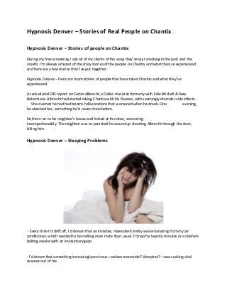 Hypnosis Denver – Stories of Real People on Chantix…
Hypnosis Denver – Stories of people on Chantix
During my free screening, I ask all of my clients of the ways they’ve quit smoking in the past and the
results. I’m always amazed of the crazy stories of the people on Chantix and what they’ve experienced
and here are a few stories that I’ve put together.
Hypnosis Denver – Here are more stories of people that have taken Chantix and what they’ve
experienced.
A sensational CBS report on Carter Albrecht, a Dallas musician formerly with Edie Brickell & New
Bohemians. Albrecht had started taking Chantix with his fiancee, with seemingly dramatic side effects.
She claimed he had had bizarre hallucinations that worsened when he drank. One evening,
he attacked her, something he’d never done before.
He then ran to his neighbor’s house and kicked at the door, screaming
incomprehensibly. The neighbor was so panicked he wound up shooting Albrecht through the door,
killing him.
Hypnosis Denver – Sleeping Problems
- Every time I’d drift off, I’d dream that an invisible, malevolent entity was emanating from my air
conditioner, which seemed to be rattling even more than usual. I’d nap for twenty minutes or so before
bolting awake with an involuntary gasp.
- I’d dream that something increasingly ominous—carbon monoxide? Vampires?—was sucking vital
essence out of me.
 