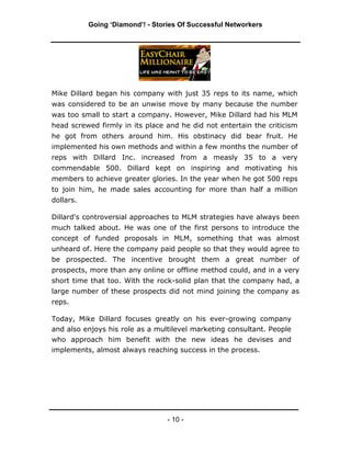 Going ‘Diamond’! - Stories Of Successful Networkers




Mike Dillard began his company with just 35 reps to its name, which
was considered to be an unwise move by many because the number
was too small to start a company. However, Mike Dillard had his MLM
head screwed firmly in its place and he did not entertain the criticism
he got from others around him. His obstinacy did bear fruit. He
implemented his own methods and within a few months the number of
reps with Dillard Inc. increased from a measly 35 to a very
commendable 500. Dillard kept on inspiring and motivating his
members to achieve greater glories. In the year when he got 500 reps
to join him, he made sales accounting for more than half a million
dollars.

Dillard's controversial approaches to MLM strategies have always been
much talked about. He was one of the first persons to introduce the
concept of funded proposals in MLM, something that was almost
unheard of. Here the company paid people so that they would agree to
be prospected. The incentive brought them a great number of
prospects, more than any online or offline method could, and in a very
short time that too. With the rock-solid plan that the company had, a
large number of these prospects did not mind joining the company as
reps.

Today, Mike Dillard focuses greatly on his ever-growing company
and also enjoys his role as a multilevel marketing consultant. People
who approach him benefit with the new ideas he devises and
implements, almost always reaching success in the process.




                                  - 10 -
 