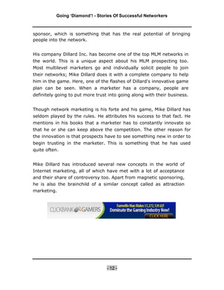 Going ‘Diamond’! - Stories Of Successful Networkers



sponsor, which is something that has the real potential of bringing
people into the network.


His company Dillard Inc. has become one of the top MLM networks in
the world. This is a unique aspect about his MLM prospecting too.
Most multilevel marketers go and individually solicit people to join
their networks; Mike Dillard does it with a complete company to help
him in the game. Here, one of the flashes of Dillard's innovative game
plan can be seen. When a marketer has a company, people are
definitely going to put more trust into going along with their business.


Though network marketing is his forte and his game, Mike Dillard has
seldom played by the rules. He attributes his success to that fact. He
mentions in his books that a marketer has to constantly innovate so
that he or she can keep above the competition. The other reason for
the innovation is that prospects have to see something new in order to
begin trusting in the marketer. This is something that he has used
quite often.


Mike Dillard has introduced several new concepts in the world of
Internet marketing, all of which have met with a lot of acceptance
and their share of controversy too. Apart from magnetic sponsoring,
he is also the brainchild of a similar concept called as attraction
marketing.




                                  - 12 -
 
