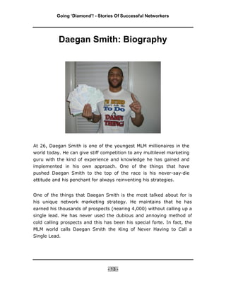 Going ‘Diamond’! - Stories Of Successful Networkers




           Daegan Smith: Biography




At 26, Daegan Smith is one of the youngest MLM millionaires in the
world today. He can give stiff competition to any multilevel marketing
guru with the kind of experience and knowledge he has gained and
implemented in his own approach. One of the things that have
pushed Daegan Smith to the top of the race is his never-say-die
attitude and his penchant for always reinventing his strategies.


One of the things that Daegan Smith is the most talked about for is
his unique network marketing strategy. He maintains that he has
earned his thousands of prospects (nearing 4,000) without calling up a
single lead. He has never used the dubious and annoying method of
cold calling prospects and this has been his special forte. In fact, the
MLM world calls Daegan Smith the King of Never Having to Call a
Single Lead.




                                 - 13 -
 