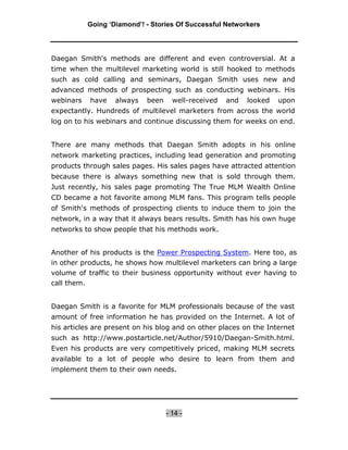 Going ‘Diamond’! - Stories Of Successful Networkers




Daegan Smith's methods are different and even controversial. At a
time when the multilevel marketing world is still hooked to methods
such as cold calling and seminars, Daegan Smith uses new and
advanced methods of prospecting such as conducting webinars. His
webinars   have    always   been     well-received   and   looked   upon
expectantly. Hundreds of multilevel marketers from across the world
log on to his webinars and continue discussing them for weeks on end.


There are many methods that Daegan Smith adopts in his online
network marketing practices, including lead generation and promoting
products through sales pages. His sales pages have attracted attention
because there is always something new that is sold through them.
Just recently, his sales page promoting The True MLM Wealth Online
CD became a hot favorite among MLM fans. This program tells people
of Smith's methods of prospecting clients to induce them to join the
network, in a way that it always bears results. Smith has his own huge
networks to show people that his methods work.


Another of his products is the Power Prospecting System. Here too, as
in other products, he shows how multilevel marketers can bring a large
volume of traffic to their business opportunity without ever having to
call them.


Daegan Smith is a favorite for MLM professionals because of the vast
amount of free information he has provided on the Internet. A lot of
his articles are present on his blog and on other places on the Internet
such as http://www.postarticle.net/Author/5910/Daegan-Smith.html.
Even his products are very competitively priced, making MLM secrets
available to a lot of people who desire to learn from them and
implement them to their own needs.




                                   - 14 -
 