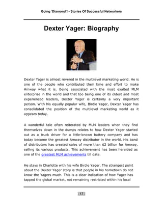 Going ‘Diamond’! - Stories Of Successful Networkers




            Dexter Yager: Biography




Dexter Yager is almost revered in the multilevel marketing world. He is
one of the people who contributed their time and effort to make
Amway what it is. Being associated with the most exalted MLM
enterprise in the world and that too being one of its oldest and most
experienced leaders, Dexter Yager is certainly a very important
person. With his equally popular wife, Birdie Yager, Dexter Yager has
consolidated the position of the multilevel marketing world as it
appears today.


A wonderful tale often reiterated by MLM leaders when they find
themselves down in the dumps relates to how Dexter Yager started
out as a truck driver for a little-known battery company and has
today become the greatest Amway distributor in the world. His band
of distributors has created sales of more than $2 billion for Amway,
selling its various products. This achievement has been heralded as
one of the greatest MLM achievements till date.


He stays in Charlotte with his wife Birdie Yager. The strangest point
about the Dexter Yager story is that people in his hometown do not
know the Yagers much. This is a clear indication of how Yager has
tapped the global market, not remaining restricted within his local



                                 - 17 -
 