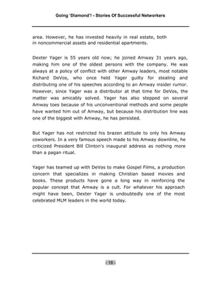 Going ‘Diamond’! - Stories Of Successful Networkers




area. However, he has invested heavily in real estate, both
in noncommercial assets and residential apartments.


Dexter Yager is 55 years old now; he joined Amway 31 years ago,
making him one of the oldest persons with the company. He was
always at a policy of conflict with other Amway leaders, most notable
Richard   DeVos,   who   once   held   Yager   guilty   for   stealing   and
distributing one of his speeches according to an Amway insider rumor.
However, since Yager was a distributor at that time for DeVos, the
matter was amicably solved. Yager has also stepped on several
Amway toes because of his unconventional methods and some people
have wanted him out of Amway, but because his distribution line was
one of the biggest with Amway, he has persisted.


But Yager has not restricted his brazen attitude to only his Amway
coworkers. In a very famous speech made to his Amway downline, he
criticized President Bill Clinton's inaugural address as nothing more
than a pagan ritual.


Yager has teamed up with DeVos to make Gospel Films, a production
concern that specializes in making Christian based movies and
books. These products have gone a long way in reinforcing the
popular concept that Amway is a cult. For whatever his approach
might have been, Dexter Yager is undoubtedly one of the most
celebrated MLM leaders in the world today.




                                 - 18 -
 