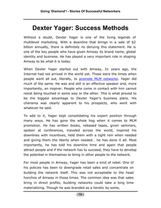 Going ‘Diamond’! - Stories Of Successful Networkers




     Dexter Yager: Success Methods
Without a doubt, Dexter Yager is one of the living legends of
multilevel marketing. With a downline that brings in a sale of $2
billion annually, there is definitely no denying this statement. He is
one of the key people who have given Amway its brand name, global
identity and business. He has played a very important role in shaping
Amway to be what it is today.

When Dexter Yager started out with Amway, 31 years ago, the
Internet had not arrived in the world yet. Those were the times when
people went all out, literally, to promote MLM networks. Yager did
much of the same. He was and still is an effective speaker and, more
importantly, an inspirer. People who come in contact with him cannot
resist being touched in some way or the other. This is what proved to
be the biggest advantage to Dexter Yager's business plans. His
charisma was clearly apparent to his prospects, who went with
whatever he said.

To add to it, Yager kept consolidating his expert position through
many ways. He has gone the whole hog when it comes to MLM
promotion. He has written books, released tapes, given seminars,
spoken at conferences, traveled across the world, inspired his
downlines with incentives, held them with a tight rein when needed
and giving them the liberty when needed… he has done it all. Most
importantly, he has told his downline time and again that people
attract people and if the network has to succeed, they have to develop
the potential in themselves to bring in other people to the network.

For most people in Amway, Yager has been a kind of rebel. One of
his policies has been to downgrade retail sales and concentrate on
building the network itself. This was not acceptable to the head
honchos of Amway in those times. The common idea was that sales
bring in direct profits; building networks could take a long time
materializing. Though he was branded as a heretic by some,

                                 - 19 -
 