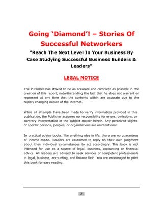 Going ‘Diamond’! – Stories Of
           Successful Networkers
   “Reach The Next Level In Your Business By
 Case Studying Successful Business Builders &
                                Leaders”

                              LEGAL NOTICE

The Publisher has strived to be as accurate and complete as possible in the
creation of this report, notwithstanding the fact that he does not warrant or
represent at any time that the contents within are accurate due to the
rapidly changing nature of the Internet.


While all attempts have been made to verify information provided in this
publication, the Publisher assumes no responsibility for errors, omissions, or
contrary interpretation of the subject matter herein. Any perceived slights
of specific persons, peoples, or organizations are unintentional.


In practical advice books, like anything else in life, there are no guarantees
of income made. Readers are cautioned to reply on their own judgment
about their individual circumstances to act accordingly. This book is not
intended for use as a source of legal, business, accounting or financial
advice. All readers are advised to seek services of competent professionals
in legal, business, accounting, and finance field. You are encouraged to print
this book for easy reading.




                                     -2-
 