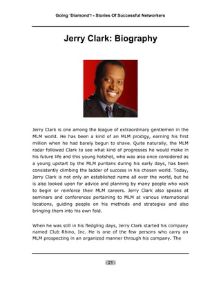 Going ‘Diamond’! - Stories Of Successful Networkers




              Jerry Clark: Biography




Jerry Clark is one among the league of extraordinary gentlemen in the
MLM world. He has been a kind of an MLM prodigy, earning his first
million when he had barely begun to shave. Quite naturally, the MLM
radar followed Clark to see what kind of progresses he would make in
his future life and this young hotshot, who was also once considered as
a young upstart by the MLM puritans during his early days, has been
consistently climbing the ladder of success in his chosen world. Today,
Jerry Clark is not only an established name all over the world, but he
is also looked upon for advice and planning by many people who wish
to begin or reinforce their MLM careers. Jerry Clark also speaks at
seminars and conferences pertaining to MLM at various international
locations, guiding people on his methods and strategies and also
bringing them into his own fold.


When he was still in his fledgling days, Jerry Clark started his company
named Club Rhino, Inc. He is one of the few persons who carry on
MLM prospecting in an organized manner through his company. The




                                   - 21 -
 