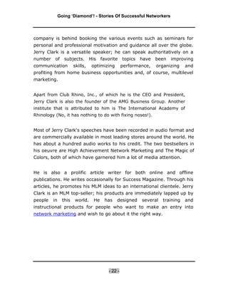 Going ‘Diamond’! - Stories Of Successful Networkers




company is behind booking the various events such as seminars for
personal and professional motivation and guidance all over the globe.
Jerry Clark is a versatile speaker; he can speak authoritatively on a
number    of     subjects.       His    favorite    topics   have   been   improving
communication          skills,    optimizing        performance,    organizing    and
profiting from home business opportunities and, of course, multilevel
marketing.


Apart from Club Rhino, Inc., of which he is the CEO and President,
Jerry Clark is also the founder of the AMG Business Group. Another
institute that is attributed to him is The International Academy of
Rhinology (No, it has nothing to do with fixing noses!).


Most of Jerry Clark's speeches have been recorded in audio format and
are commercially available in most leading stores around the world. He
has about a hundred audio works to his credit. The two bestsellers in
his oeuvre are High Achievement Network Marketing and The Magic of
Colors, both of which have garnered him a lot of media attention.


He is also a prolific article writer for both online and offline
publications. He writes occasionally for Success Magazine. Through his
articles, he promotes his MLM ideas to an international clientele. Jerry
Clark is an MLM top-seller; his products are immediately lapped up by
people   in     this   world.      He    has   designed      several   training   and
instructional products for people who want to make an entry into
network marketing and wish to go about it the right way.




                                           - 22 -
 