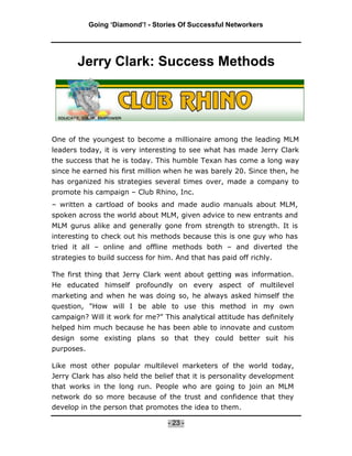 Going ‘Diamond’! - Stories Of Successful Networkers




       Jerry Clark: Success Methods




One of the youngest to become a millionaire among the leading MLM
leaders today, it is very interesting to see what has made Jerry Clark
the success that he is today. This humble Texan has come a long way
since he earned his first million when he was barely 20. Since then, he
has organized his strategies several times over, made a company to
promote his campaign – Club Rhino, Inc.
– written a cartload of books and made audio manuals about MLM,
spoken across the world about MLM, given advice to new entrants and
MLM gurus alike and generally gone from strength to strength. It is
interesting to check out his methods because this is one guy who has
tried it all – online and offline methods both – and diverted the
strategies to build success for him. And that has paid off richly.

The first thing that Jerry Clark went about getting was information.
He educated himself profoundly on every aspect of multilevel
marketing and when he was doing so, he always asked himself the
question, "How will I be able to use this method in my own
campaign? Will it work for me?" This analytical attitude has definitely
helped him much because he has been able to innovate and custom
design some existing plans so that they could better suit his
purposes.

Like most other popular multilevel marketers of the world today,
Jerry Clark has also held the belief that it is personality development
that works in the long run. People who are going to join an MLM
network do so more because of the trust and confidence that they
develop in the person that promotes the idea to them.

                                   - 23 -
 