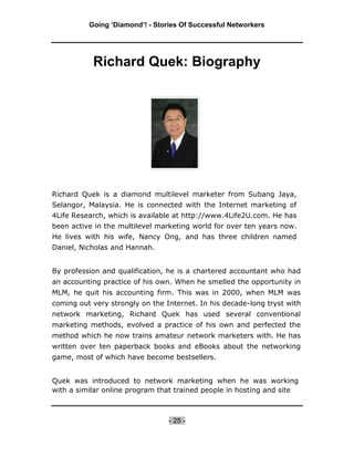 Going ‘Diamond’! - Stories Of Successful Networkers




           Richard Quek: Biography




Richard Quek is a diamond multilevel marketer from Subang Jaya,
Selangor, Malaysia. He is connected with the Internet marketing of
4Life Research, which is available at http://www.4Life2U.com. He has
been active in the multilevel marketing world for over ten years now.
He lives with his wife, Nancy Ong, and has three children named
Daniel, Nicholas and Hannah.


By profession and qualification, he is a chartered accountant who had
an accounting practice of his own. When he smelled the opportunity in
MLM, he quit his accounting firm. This was in 2000, when MLM was
coming out very strongly on the Internet. In his decade-long tryst with
network marketing, Richard Quek has used several conventional
marketing methods, evolved a practice of his own and perfected the
method which he now trains amateur network marketers with. He has
written over ten paperback books and eBooks about the networking
game, most of which have become bestsellers.


Quek was introduced to network marketing when he was working
with a similar online program that trained people in hosting and site



                                 - 25 -
 