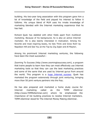 Going ‘Diamond’! - Stories Of Successful Networkers




building. His two-year long association with this program gave him a
lot of knowledge of the field and piqued his interest to follow it
fulltime. His unique blend of MLM uses his innate knowledge of
marketing blended with the Internet marketing experience that he
has had.


Richard Quek has dabbled with other fields apart from multilevel
marketing. Because of his background, he is also an active Internet
marketer. He is also keenly interested in motivation. Among his
favorite and most inspiring books, he lists Think and Grow Rich! by
Napoleon Hill and See You at the Top by Zig Ziglar and Al Mayton.


Among his prominent Internet marketing ventures, the following
have been the most successful:-


Zooming To Success (http://www.zoomingtosuccess.com), a program
that trains people to learn how they can most effectively use Internet
marketing tools so that they can use the best marketing practices
and some of the same that are used by Internet gurus from around
the world. This program is a huge Internet success. Quek has
marketed the program extensively through joint venturing, bringing
more than 50 joint venture partners into the fray.


He has also prepared and marketed a home study course for
Internet    marketing      called       as   the     TIMM    eSeminar
(http://www.TIMMeSeminar.com)           where   he   emphasized     the
importance of list building practices to newbie Internet marketers.
TIMM eSeminar stood for The Internet Money Making eSeminar.




                                    - 26 -
 