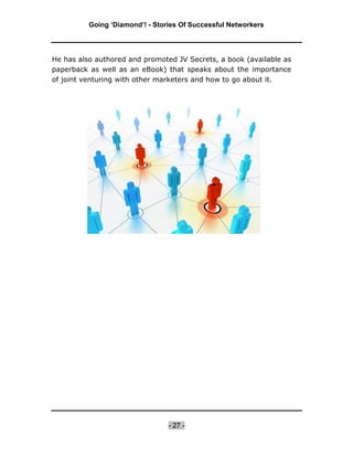 Going ‘Diamond’! - Stories Of Successful Networkers




He has also authored and promoted JV Secrets, a book (available as
paperback as well as an eBook) that speaks about the importance
of joint venturing with other marketers and how to go about it.




                                 - 27 -
 