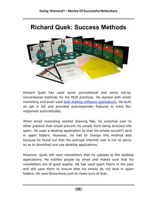 Going ‘Diamond’! - Stories Of Successful Networkers




    Richard Quek: Success Methods




Richard Quek has used some conventional and some not-so
conventional methods for his MLM practices. He started with email
marketing and even used bulk mailing software applications. He built
an opt in list and provided autoresponder features to track the
responses automatically.


When email marketing started drawing flak, he switched over to
other practice that would prevent his emails from being directed into
spam. He used a desktop application so that his emails wouldn't land
in spam folders. However, he had to change this method also
because he found out that the average Internet user is not so savvy
so as to download and use desktop applications.


However, Quek still uses newsletters that he uploads to the desktop
applications. He notifies people by email and makes sure that his
newsletters are of good quality. He has used spam filters in the past
and still uses them to ensure that his emails do not land in spam
folders. He uses Ezinecheck.com to make sure of that.



                                 - 28 -
 
