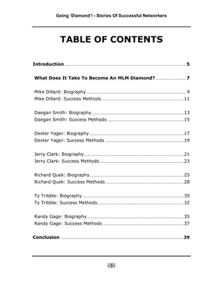 Going ‘Diamond’! - Stories Of Successful Networkers




                     TABLE OF CONTENTS

Introduction ............................................................................................................... 5


 What Does It Take To Become An MLM Diamond? ............................ 7


 Mike Dillard: Biography ............................................................................................9
 Mike Dillard: Success Methods ........................................................................... 11


 Daegan Smith: Biography .................................................................................... 13
 Daegan Smith: Success Methods ...................................................................... 15


 Dexter Yager: Biography ...................................................................................... 17
 Dexter Yager: Success Methods ........................................................................ 19


 Jerry Clark: Biography ........................................................................................... 21
 Jerry Clark: Success Methods ............................................................................. 23


 Richard Quek: Biography ...................................................................................... 25
 Richard Quek: Success Methods ........................................................................ 28


 Ty Tribble: Biography ............................................................................................. 30
 Ty Tribble: Success Methods ............................................................................... 32


 Randy Gage: Biography ........................................................................................ 35
 Randy Gage: Success Methods .......................................................................... 37


Conclusion .................................................................................................................39




                                                            -3-
 