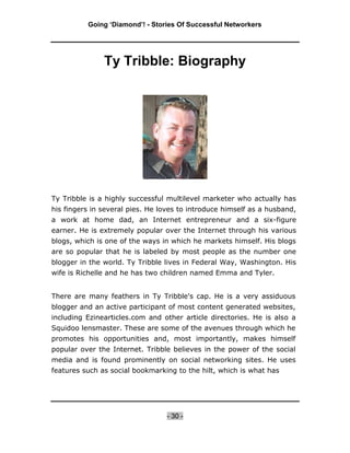 Going ‘Diamond’! - Stories Of Successful Networkers




               Ty Tribble: Biography




Ty Tribble is a highly successful multilevel marketer who actually has
his fingers in several pies. He loves to introduce himself as a husband,
a work at home dad, an Internet entrepreneur and a six-figure
earner. He is extremely popular over the Internet through his various
blogs, which is one of the ways in which he markets himself. His blogs
are so popular that he is labeled by most people as the number one
blogger in the world. Ty Tribble lives in Federal Way, Washington. His
wife is Richelle and he has two children named Emma and Tyler.


There are many feathers in Ty Tribble's cap. He is a very assiduous
blogger and an active participant of most content generated websites,
including Ezinearticles.com and other article directories. He is also a
Squidoo lensmaster. These are some of the avenues through which he
promotes his opportunities and, most importantly, makes himself
popular over the Internet. Tribble believes in the power of the social
media and is found prominently on social networking sites. He uses
features such as social bookmarking to the hilt, which is what has




                                  - 30 -
 