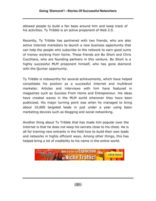 Going ‘Diamond’! - Stories Of Successful Networkers




allowed people to build a fan base around him and keep track of
his activities. Ty Tribble is an active proponent of Web 2.0.


Recently, Ty Tribble has partnered with two friends, who are also
active Internet marketers to launch a new business opportunity that
can help the people who subscribe to the network to earn good sums
of money working from home. These friends are Bo Short and Chris
Cucchiara, who are founding partners in this venture. Bo Short is a
highly successful MLM proponent himself, who has gone diamond
with the Quixtar opportunity.


Ty Tribble is noteworthy for several achievements, which have helped
consolidate his position as a successful Internet and multilevel
marketer.    Articles   and   interviews     with   him   have   featured   in
magazines such as Success From Home and Entrepreneur. His ideas
have created waves in the MLM world whenever they have been
publicized. His major turning point was when he managed to bring
about 10,000 targeted leads in just under a year using basic
marketing devices such as blogging and social networking.


Another thing about Ty Tribble that has made him popular over the
Internet is that he does not keep his secrets close to his chest. He is
all for training new entrants in the field how to build their own leads
and networks in highly efficient ways. Among other things, this has
helped bring a lot of credibility to his name in the online world.




                                    - 31 -
 
