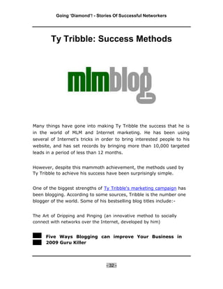 Going ‘Diamond’! - Stories Of Successful Networkers




        Ty Tribble: Success Methods




Many things have gone into making Ty Tribble the success that he is
in the world of MLM and Internet marketing. He has been using
several of Internet's tricks in order to bring interested people to his
website, and has set records by bringing more than 10,000 targeted
leads in a period of less than 12 months.


However, despite this mammoth achievement, the methods used by
Ty Tribble to achieve his success have been surprisingly simple.


One of the biggest strengths of Ty Tribble's marketing campaign has
been blogging. According to some sources, Tribble is the number one
blogger of the world. Some of his bestselling blog titles include:-


The Art of Dripping and Pinging (an innovative method to socially
connect with networks over the Internet, developed by him)


     Five Ways Blogging can improve Your Business in
     2009 Guru Killer




                                 - 32 -
 