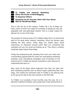 Going ‘Diamond’! - Stories Of Successful Networkers




     Ty Tribble and Internet Marketing
     Moms The Power of MLM Blogging
     To Empower Others
     Branding You for Success: Start with Your Name
     SEO for WordPress Blogs


This is just the tip of the iceberg. Tribble has a lot of blogs out
there, some of which are visited by hundreds of people per day and
populated with user-generated content. This is a major reason for
placing him on top of the heap.


The purpose of naming some of Ty Tribble's blogs here is to shed some
light on his ideas about network marketing, which are obvious upon
reading the blog names. These blogs are mostly about social
networking, an important concept within Web 2.0, something that
marketers all over the world are looking up to. Then there is another
important aspect about these blogs.


Things like empowering self, branding from one's own name and
moneymaking opportunities for moms are motivational marketing
practices. Such motivational campaigns work immensely on the
Internet and Ty Tribble has become successful in part because he
understood that early on.


Also, some of the blogs inform beginners how they can start with
their marketing practices such as search engine optimizing their own
blogs. This creates the impression that Ty Tribble is not catering only
to the gurus but also to the new entrants in the MLM fold.


Ty Tribble is an example of how humility wins the race. He is a
diamond multilevel marketer and a great part of that achievement is



                                 - 33 -
 