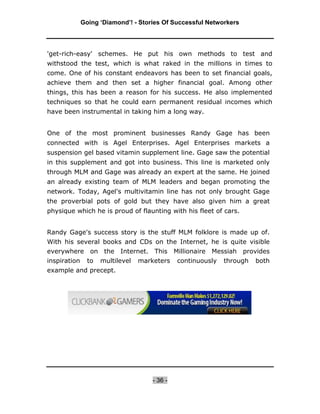 Going ‘Diamond’! - Stories Of Successful Networkers




'get-rich-easy' schemes. He put his own methods to test and
withstood the test, which is what raked in the millions in times to
come. One of his constant endeavors has been to set financial goals,
achieve them and then set a higher financial goal. Among other
things, this has been a reason for his success. He also implemented
techniques so that he could earn permanent residual incomes which
have been instrumental in taking him a long way.


One of the most prominent businesses Randy Gage has been
connected with is Agel Enterprises. Agel Enterprises markets a
suspension gel based vitamin supplement line. Gage saw the potential
in this supplement and got into business. This line is marketed only
through MLM and Gage was already an expert at the same. He joined
an already existing team of MLM leaders and began promoting the
network. Today, Agel's multivitamin line has not only brought Gage
the proverbial pots of gold but they have also given him a great
physique which he is proud of flaunting with his fleet of cars.


Randy Gage's success story is the stuff MLM folklore is made up of.
With his several books and CDs on the Internet, he is quite visible
everywhere on the Internet. This Millionaire Messiah provides
inspiration     to   multilevel   marketers    continuously   through   both
example and precept.




                                      - 36 -
 