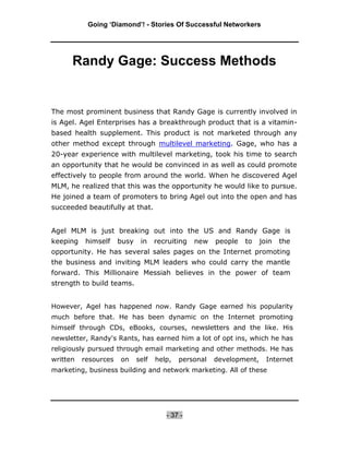 Going ‘Diamond’! - Stories Of Successful Networkers




      Randy Gage: Success Methods


The most prominent business that Randy Gage is currently involved in
is Agel. Agel Enterprises has a breakthrough product that is a vitamin-
based health supplement. This product is not marketed through any
other method except through multilevel marketing. Gage, who has a
20-year experience with multilevel marketing, took his time to search
an opportunity that he would be convinced in as well as could promote
effectively to people from around the world. When he discovered Agel
MLM, he realized that this was the opportunity he would like to pursue.
He joined a team of promoters to bring Agel out into the open and has
succeeded beautifully at that.


Agel MLM is just breaking out into the US and Randy Gage is
keeping    himself    busy    in    recruiting   new   people   to    join   the
opportunity. He has several sales pages on the Internet promoting
the business and inviting MLM leaders who could carry the mantle
forward. This Millionaire Messiah believes in the power of team
strength to build teams.


However, Agel has happened now. Randy Gage earned his popularity
much before that. He has been dynamic on the Internet promoting
himself through CDs, eBooks, courses, newsletters and the like. His
newsletter, Randy's Rants, has earned him a lot of opt ins, which he has
religiously pursued through email marketing and other methods. He has
written   resources   on     self   help,   personal   development,     Internet
marketing, business building and network marketing. All of these




                                       - 37 -
 