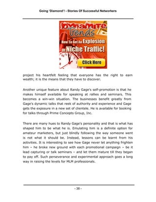 Going ‘Diamond’! - Stories Of Successful Networkers




project his heartfelt feeling that everyone has the right to earn
wealth; it is the means that they have to discover.


Another unique feature about Randy Gage's self-promotion is that he
makes himself available for speaking at rallies and seminars. This
becomes a win-win situation. The businesses benefit greatly from
Gage's dynamic talks that reek of authority and experience and Gage
gets the exposure in a new set of clientele. He is available for booking
for talks through Prime Concepts Group, Inc.


There are many hues to Randy Gage's personality and that is what has
shaped him to be what he is. Emulating him is a definite option for
amateur marketers, but just blindly following the way someone went
is not what it should be. Instead, lessons can be learnt from his
activities. It is interesting to see how Gage never let anything frighten
him – he broke new ground with each promotional campaign – be it
lead capturing or talk seminars – and let them mature till they began
to pay off. Such perseverance and experimental approach goes a long
way in raising the levels for MLM professionals.




                                  - 38 -
 