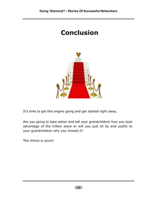 Going ‘Diamond’! - Stories Of Successful Networkers




                        Conclusion




It’s time to get this engine going and get started right away.


Are you going to take action and tell your grandchildren how you took
advantage of the trillion wave or will you just sit by and justify to
your grandchildren why you missed it?


The choice is yours!




                                  - 39 -
 