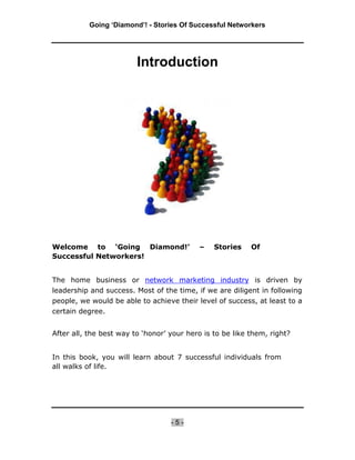 Going ‘Diamond’! - Stories Of Successful Networkers




                         Introduction




Welcome to ‘Going Diamond!’                –    Stories    Of
Successful Networkers!


The home business or network marketing industry is driven by
leadership and success. Most of the time, if we are diligent in following
people, we would be able to achieve their level of success, at least to a
certain degree.


After all, the best way to ‘honor’ your hero is to be like them, right?


In this book, you will learn about 7 successful individuals from
all walks of life.




                                   -5-
 