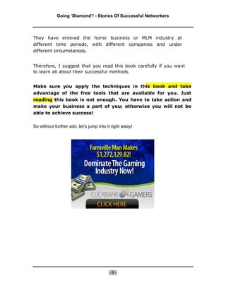 Going ‘Diamond’! - Stories Of Successful Networkers




They have entered the home business or MLM industry at
different time periods, with different companies and under
different circumstances.


Therefore, I suggest that you read this book carefully if you want
to learn all about their successful methods.


Make sure you apply the techniques in this book and take
advantage of the free tools that are available for you. Just
reading this book is not enough. You have to take action and
make your business a part of you; otherwise you will not be
able to achieve success!


So without further ado, let’s jump into it right away!




                                         -6-
 