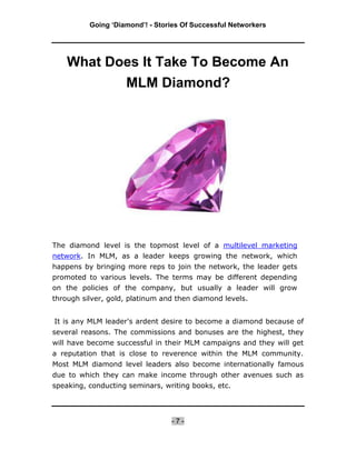 Going ‘Diamond’! - Stories Of Successful Networkers




    What Does It Take To Become An
           MLM Diamond?




The diamond level is the topmost level of a multilevel marketing
network. In MLM, as a leader keeps growing the network, which
happens by bringing more reps to join the network, the leader gets
promoted to various levels. The terms may be different depending
on the policies of the company, but usually a leader will grow
through silver, gold, platinum and then diamond levels.


It is any MLM leader's ardent desire to become a diamond because of
several reasons. The commissions and bonuses are the highest, they
will have become successful in their MLM campaigns and they will get
a reputation that is close to reverence within the MLM community.
Most MLM diamond level leaders also become internationally famous
due to which they can make income through other avenues such as
speaking, conducting seminars, writing books, etc.




                                 -7-
 