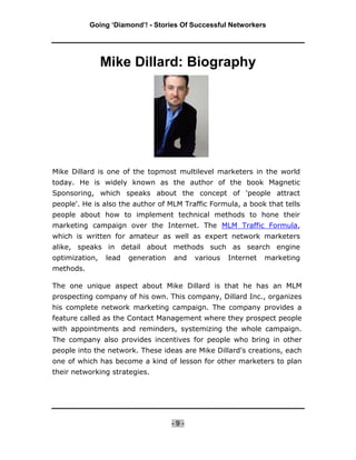 Going ‘Diamond’! - Stories Of Successful Networkers




                Mike Dillard: Biography




Mike Dillard is one of the topmost multilevel marketers in the world
today. He is widely known as the author of the book Magnetic
Sponsoring, which speaks about the concept of 'people attract
people'. He is also the author of MLM Traffic Formula, a book that tells
people about how to implement technical methods to hone their
marketing campaign over the Internet. The MLM Traffic Formula,
which is written for amateur as well as expert network marketers
alike, speaks in detail about methods such as search engine
optimization,   lead   generation   and   various   Internet   marketing
methods.

The one unique aspect about Mike Dillard is that he has an MLM
prospecting company of his own. This company, Dillard Inc., organizes
his complete network marketing campaign. The company provides a
feature called as the Contact Management where they prospect people
with appointments and reminders, systemizing the whole campaign.
The company also provides incentives for people who bring in other
people into the network. These ideas are Mike Dillard's creations, each
one of which has become a kind of lesson for other marketers to plan
their networking strategies.




                                    -9-
 