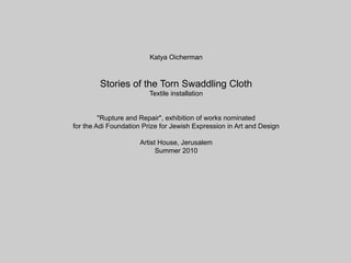 Katya Oicherman



        Stories of the Torn Swaddling Cloth
                         Textile installation


         "Rupture and Repair", exhibition of works nominated
for the Adi Foundation Prize for Jewish Expression in Art and Design

                      Artist House, Jerusalem
                            Summer 2010
 