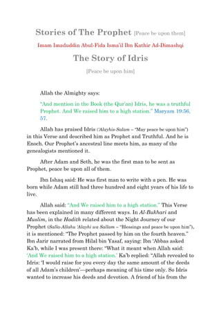 Stories of The Prophet [Peace be upon them]
    Imam Imaduddin Abul-Fida Isma‘il Ibn Kathir Ad-Dimashqi

                     The Story of Idris
                           [Peace be upon him]



      Allah the Almighty says:

      ―And mention in the Book (the Qur‘an) Idris, he was a truthful
      Prophet. And We raised him to a high station.‖ Maryam 19:56,
      57.

      Allah has praised Idris (‘Alayhis-Salam – ―May peace be upon him‖)
in this Verse and described him as Prophet and Truthful. And he is
Enoch. Our Prophet‘s ancestral line meets him, as many of the
genealogists mentioned it.

     After Adam and Seth, he was the first man to be sent as
Prophet, peace be upon all of them.

      Ibn Ishaq said: He was first man to write with a pen. He was
born while Adam still had three hundred and eight years of his life to
live.

       Allah said: ―And We raised him to a high station.‖ This Verse
has been explained in many different ways. In Al-Bukhari and
Muslim, in the Hadith related about the Night Journey of our
Prophet (Salla-Allahu ‘Alayhi wa Sallam – ―Blessings and peace be upon him‖),
it is mentioned: ―The Prophet passed by him on the fourth heaven.‖
Ibn Jarir narrated from Hilal bin Yasaf, saying: Ibn ‗Abbas asked
Ka‘b, while I was present there: ―What it meant when Allah said:
‗And We raised him to a high station.‘ Ka‘b replied: ―Allah revealed to
Idris: ‗I would raise for you every day the same amount of the deeds
of all Adam‘s children‘—perhaps meaning of his time only. So Idris
wanted to increase his deeds and devotion. A friend of his from the
 